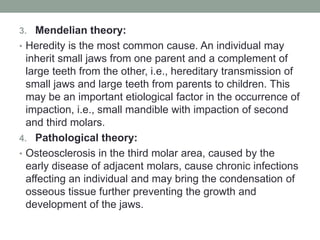 3. Mendelian theory:
• Heredity is the most common cause. An individual may
inherit small jaws from one parent and a complement of
large teeth from the other, i.e., hereditary transmission of
small jaws and large teeth from parents to children. This
may be an important etiological factor in the occurrence of
impaction, i.e., small mandible with impaction of second
and third molars.
4. Pathological theory:
• Osteosclerosis in the third molar area, caused by the
early disease of adjacent molars, cause chronic infections
affecting an individual and may bring the condensation of
osseous tissue further preventing the growth and
development of the jaws.
 