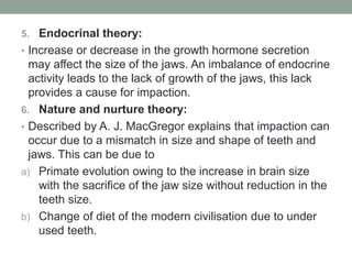 5. Endocrinal theory:
• Increase or decrease in the growth hormone secretion
may affect the size of the jaws. An imbalance of endocrine
activity leads to the lack of growth of the jaws, this lack
provides a cause for impaction.
6. Nature and nurture theory:
• Described by A. J. MacGregor explains that impaction can
occur due to a mismatch in size and shape of teeth and
jaws. This can be due to
a) Primate evolution owing to the increase in brain size
with the sacrifice of the jaw size without reduction in the
teeth size.
b) Change of diet of the modern civilisation due to under
used teeth.
 