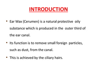 INTRODUCTION
• Ear Wax (Cerumen) is a natural protective oily
substance which is produced in the outer third of
the ear canal.
• Its function is to remove small foreign particles,
such as dust, from the canal.
• This is achieved by the ciliary hairs.