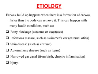 ETIOLOGY
Earwax build up happens when there is a formation of earwax
faster than the body can remove it. This can happen with
many health conditions, such as:
Bony blockage (osteoma or exostoses)
Infectious disease, such as swimmer’s ear (external otitis)
Skin disease (such as eczema)
Autoimmune disease (such as lupus)
Narrowed ear canal (from birth, chronic inflammation)
Injury.