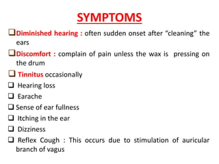SYMPTOMS
Diminished hearing : often sudden onset after “cleaning” the
ears
Discomfort : complain of pain unless the wax is pressing on
the drum
Tinnitus occasionally
Hearing loss
Earache
Sense of ear fullness
Itching in the ear
Dizziness
Reflex Cough : This occurs due to stimulation of auricular
branch of vagus