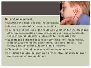 Nursing management
 Examine the outer ear and the ear canal.
 Assess the level of cerumen impaction.
 Patients with hearing aids should be evaluated for the presence
of cerumen impaction because cerumen can cause feedback,
reduced sound intensity, or damage to the hearing aid.
 Educate the patient not to insert anything into the ear canal,
including, cotton-tipped applicators, hair pins, matchsticks,
safety pins, toothpicks, paper clips, or fingers.
 Older adults should be examined for impacted wax.
 Ear drops can also be used as a preventative measure to avoid
excess cerumen accumulation.
 