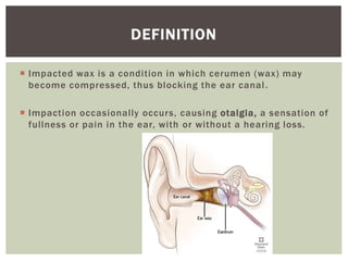  Impacted wax is a condition in which cerumen (wax) may
become compressed, thus blocking the ear canal.
 Impaction occasionally occurs, causing otalgia, a sensation of
fullness or pain in the ear, with or without a hearing loss.
DEFINITION
 