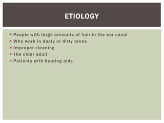  People with large amounts of hair in the ear canal
 Who work in dusty or dirty areas
 Improper cleaning
 The older adult
 Patients with hearing aids
ETIOLOGY
 