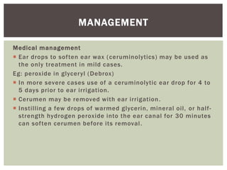 Medical management
 Ear drops to soften ear wax (ceruminolytics) may be used as
the only treatment in mild cases.
Eg: peroxide in glyceryl (Debrox)
 In more severe cases use of a ceruminolytic ear drop for 4 to
5 days prior to ear irrigation.
 Cerumen may be removed with ear irrigation.
 Instilling a few drops of warmed glycerin, mineral oil, or half-
strength hydrogen peroxide into the ear canal for 30 minutes
can soften cerumen before its removal.
MANAGEMENT
 