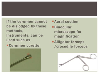 If the cerumen cannot
be dislodged by these
methods,
instruments, can be
used such as
Cerumen curette
Aural suction
Binocular
microscope for
magnification
Alligator forceps
/crocodile forceps
 