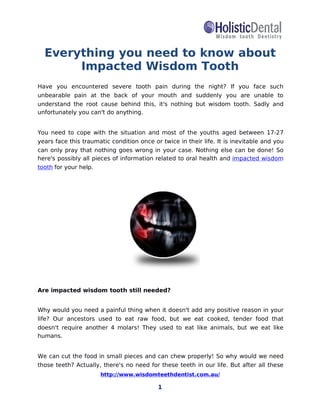 http://www.wisdomteethdentist.com.au/
1
Everything you need to know about
Impacted Wisdom Tooth
Have you encountered severe tooth pain during the night? If you face such
unbearable pain at the back of your mouth and suddenly you are unable to
understand the root cause behind this, it's nothing but wisdom tooth. Sadly and
unfortunately you can't do anything.
You need to cope with the situation and most of the youths aged between 17-27
years face this traumatic condition once or twice in their life. It is inevitable and you
can only pray that nothing goes wrong in your case. Nothing else can be done! So
here's possibly all pieces of information related to oral health and impacted wisdom
tooth for your help.
Are impacted wisdom tooth still needed?
Why would you need a painful thing when it doesn't add any positive reason in your
life? Our ancestors used to eat raw food, but we eat cooked, tender food that
doesn't require another 4 molars! They used to eat like animals, but we eat like
humans.
We can cut the food in small pieces and can chew properly! So why would we need
those teeth? Actually, there's no need for these teeth in our life. But after all these
 
