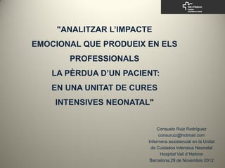 "ANALITZAR L’IMPACTE
EMOCIONAL QUE PRODUEIX EN ELS
       PROFESSIONALS
   LA PÈRDUA D’UN PACIENT:
   EN UNA UNITAT DE CURES
    INTENSIVES NEONATAL"


                            Consuelo Ruiz Rodríguez
                             consuruiz@hotmail.com
                        Infermera assistencial en la Unitat
                         de Cuidados Intensius Neonatal
                              Hospital Vall d´Hebron
                         Barcelona,29 de Novembre 2012
 