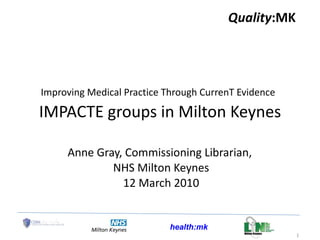 Improving Medical Practice Through CurrenT Evidence   IMPACTE groups in Milton Keynes Anne Gray, Commissioning Librarian,  NHS Milton Keynes 12 March 2010 Quality :MK 