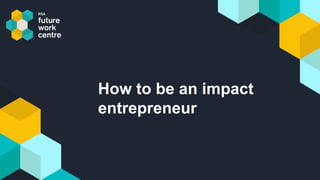 How to be an impact
entrepreneur
 
