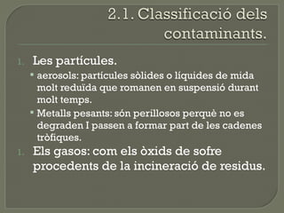 1.

Les partícules.
 aerosols: partícules sòlides o líquides de mida

molt reduïda que romanen en suspensió durant
molt temps.
 Metalls pesants: són perillosos perquè no es
degraden I passen a formar part de les cadenes
tròfiques.
1.

Els gasos: com els òxids de sofre
procedents de la incineració de residus.

 