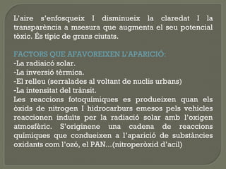 L’aire s’enfosqueix I disminueix la claredat I la
transparència a msesura que augmenta el seu potencial
tòxic. És típic de grans ciutats.
FACTORS QUE AFAVOREIXEN L’APARICIÓ:
-La radiaicó solar.
-La inversió tèrmica.
-El relleu (serralades al voltant de nuclis urbans)
-La intensitat del trànsit.
Les reaccions fotoquímiques es produeixen quan els
òxids de nitrogen I hidrocarburs emesos pels vehicles
reaccionen induïts per la radiació solar amb l’oxigen
atmosfèric. S’originene una cadena de reaccions
químiques que condueixen a l’aparició de substàncies
oxidants com l’ozó, el PAN...(nitroperòxid d’acil)

 