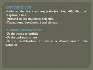 EFECTES NOCIUS:
-Irritació de les vies respiratòries: tos, dificultat per
respirar, asma….
-Irritació de les mucoses dels ulls.
-Cansament, decaïment i mal de cap.
MESURES PREVENTIVES:
-Ús de transport públic.
-Ús de carburants nets.
-Ús de catalitzadors en els tubs d’escapament dels
vehicles.

 