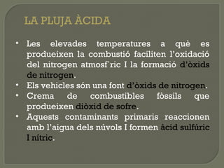 LA PLUJA ÀCIDA
• Les elevades temperatures a què es
produeixen la combustió faciliten l’oxidació
del nitrogen atmosf`ric I la formació d’òxids
de nitrogen.
• Els vehicles són una font d’òxids de nitrogen.
• Crema de combustibles fòssils que
produeixen diòxid de sofre.
• Aquests contaminants primaris reaccionen
amb l’aigua dels núvols I formen àcid sulfúric
I nítric.

 