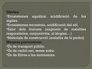 Efectes:
•Ecosistemes aquàtics; acidificació de les
aigües.
•Ecosistemes terrestres, acidificació del sòl.
•Salut dels humans (augment de malalties
respiratòries, conjuntivitis, al·lèrgies…)
•Materials de construcció (malaltia de la pedra)
Mesures preventives:
•Ús de transport públic.
•Ús de carbó net, sense sofre.
•Ús de filtres a les xemeneies.

 