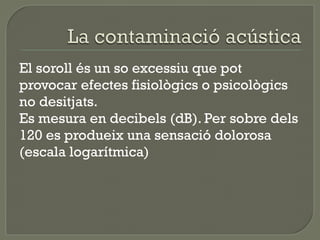 El soroll és un so excessiu que pot
provocar efectes fisiològics o psicològics
no desitjats.
Es mesura en decibels (dB). Per sobre dels
120 es produeix una sensació dolorosa
(escala logarítmica)

 