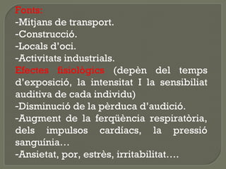 Fonts:
-Mitjans de transport.
-Construcció.
-Locals d’oci.
-Activitats industrials.
Efectes fisiològics (depèn del temps
d’exposició, la intensitat I la sensibiliat
auditiva de cada individu)
-Disminució de la pèrduca d’audició.
-Augment de la ferqüència respiratòria,
dels impulsos cardíacs, la pressió
sanguínia…
-Ansietat, por, estrès, irritabilitat….

 