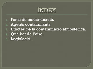 1.
2.
3.
4.
5.

Fonts de contaminació.
Agents contaminants.
Efectes de la contaminació atmosfèrica.
Qualitat de l’aire.
Legislació.

 