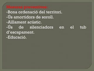 Mesures preventives:
-Bona ordenació del territori.
-Ús amortidors de soroll.
-Aïllament acústic.
-Ús de silenciadors en
d’escapament.
-Educació.

el

tub

 