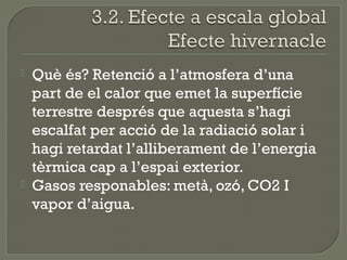 



Què és? Retenció a l’atmosfera d’una
part de el calor que emet la superfície
terrestre després que aquesta s’hagi
escalfat per acció de la radiació solar i
hagi retardat l’alliberament de l’energia
tèrmica cap a l’espai exterior.
Gasos responables: metà, ozó, CO2 I
vapor d’aigua.

 