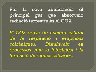 Per la seva abundància el
principal gas que absorveix
radiació terrestre és el CO2.
El CO2 prové de manera natural
de la respiració i erupcions
volcàniques.
Disminueix
en
processos com la fotosíntesi i la
formació de roques calcàries.

 
