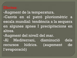 Efectes:
-Augment de la temperatura.
-Canvis en el patró pluviomètric a
escala mundial: tendència a la sequera
en algunes zpnes I precipitacions en
altres.
-Augment del nivell del mar.
-Al Mediterrani, disminució dels
recursos hídrics. (augement de
l’evaporació)

 