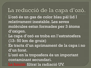 






L’ozó és un gas de color blau pàl·lid I
relativament inestable. Les seves
molècules estan formades per 3 àtoms
d’oxigen.
La capa d’ozó es troba en l’estratosfera
(13- 50 km de gruix)
Es tracta d’un aprimament de la capa i no
d’un forat.
L’ozó en la troposfera és un important
contaminant secundari.
La funció: filtrat la radiació UV.

 