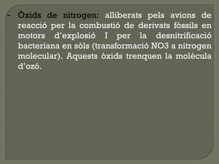 - Òxids de nitrogen: alliberats pels avions de
reacció per la combustió de derivats fòssils en
motors d’explosió I per la desnitrificació
bacteriana en sòls (transformació NO3 a nitrogen
molecular). Aquests òxids trenquen la molècula
d’ozó.

 