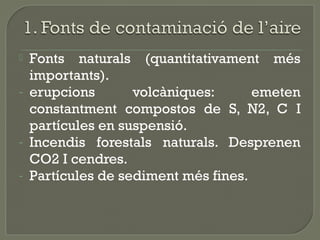 
-

-

Fonts naturals (quantitativament més
importants).
erupcions
volcàniques:
emeten
constantment compostos de S, N2, C I
partícules en suspensió.
Incendis forestals naturals. Desprenen
CO2 I cendres.
Partícules de sediment més fines.

 