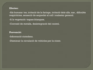 Efectes:
-Als humans: tos, irritació de la faringe, irritació dels ulls, nas , dificultts
respirtòries, sensació de sequedat al coll i malestar general.
-A la vegetació: taques blanques.
-Corrosió de metalls, desintegració del cautxú.
Prevenció:
-Informació ciutadana.
-Disminuir la circulació de vehicles per la ciutat.

 