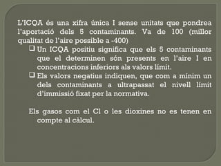 L’ICQA és una xifra única I sense unitats que pondrea
l’aportació dels 5 contaminants. Va de 100 (millor
qualitat de l’aire possible a -400)
 Un ICQA positiu significa que els 5 contaminants
que el determinen són presents en l’aire I en
concentracions inferiors als valors límit.
 Els valors negatius indiquen, que com a mínim un
dels contaminants a ultrapassat el nivell límit
d’immissió fixat per la normativa.
Els gasos com el Cl o les dioxines no es tenen en
compte al càlcul.

 