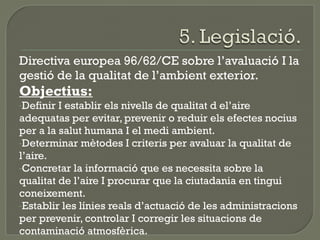 Directiva europea 96/62/CE sobre l’avaluació I la
gestió de la qualitat de l’ambient exterior.

Objectius:
-Definir

I establir els nivells de qualitat d el’aire
adequatas per evitar, prevenir o reduir els efectes nocius
per a la salut humana I el medi ambient.
-Determinar mètodes I criteris per avaluar la qualitat de
l’aire.
-Concretar la informació que es necessita sobre la
qualitat de l’aire I procurar que la ciutadania en tingui
coneixement.
-Establir les línies reals d’actuació de les administracions
per prevenir, controlar I corregir les situacions de
contaminació atmosfèrica.

 