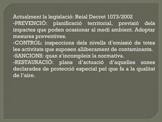 Actualment la legislació: Reial Decret 1073/2002
-PREVENCIÓ: planificació territorial, previsió dels
impactes que poden ocasionar al medi ambient. Adoptar
mesures preventives.
-CONTROL: inspeccions dels nivells d’emissió de totes
les activitats que suposen alliberament de contaminants.
-SANCIONS: quan s’incompleix la normativa.
-RESTAURACIÓ: plans d’actuació d’aquelles zones
declarades de protecció especial pel que fa a la qualitat
de l’aire.

 
