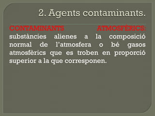 CONTAMINANTS
ATMOSFÈRICS:
substàncies alienes a la composició
normal de l’atmosfera o bé gasos
atmosfèrics que es troben en proporció
superior a la que corresponen.

 