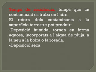 Temps de residència: temps que un
contaminant es troba en l’aire.
El retorn dels contaminants a la
superfície terrestre pot produir:
-Deposició humida, tornen en forma
aquosa, incorporats a l’aigua de pluja, a
la neu a la boira o la rosada.
-Deposició seca

 