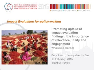 Impact Evaluation for policy-making
Promoting uptake of
impact evaluation
findings: the importance
of relevance, utility and
engagement
What 3ie is learning
Beryl Leach, deputy director, 3ie
18 February 2015
Istanbul, Turkey
 