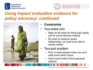 Using impact evaluation evidence for
policy advocacy: continued
• Constraints
• Two-sided coin
– Rigor as the basis for be...