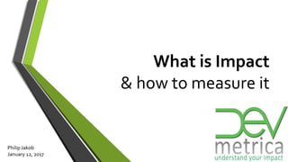 What is Impact
& how to measure it
Philip Jakob
January 12, 2017
 