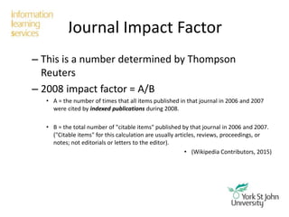 Journal Impact Factor
– This is a number determined by Thompson
Reuters
– 2008 impact factor = A/B
• A = the number of times that all items published in that journal in 2006 and 2007
were cited by indexed publications during 2008.
• B = the total number of "citable items" published by that journal in 2006 and 2007.
("Citable items" for this calculation are usually articles, reviews, proceedings, or
notes; not editorials or letters to the editor).
• (Wikipedia Contributors, 2015)
 