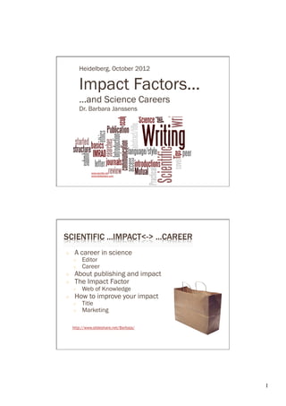Heidelberg, October 2012

          Impact Factors...
          ...and Science Careers
          Dr. Barbara Janssens




               www.wordle.net
               www.slideshare.com




SCIENTIFIC ...IMPACT<-> ...CAREER
○     A career in science
     ○     Editor
     ○     Career
○     About publishing and impact
○     The Impact Factor
     ○     Web of Knowledge
○     How to improve your impact
     ○     Title
     ○     Marketing

     http://www.slideshare.net/Barbaja/




                                          1	

 