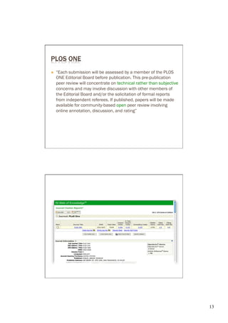 PLOS ONE
Ò    “Each submission will be assessed by a member of the PLOS

      peer review will concentrate on technical rather than subjective
      concerns and may involve discussion with other members of
      the Editorial Board and/or the solicitation of formal reports
      from independent referees. If published, papers will be made
                                      open peer review involving
      online annotation, discussion, and rating”




                                                                         13	

 