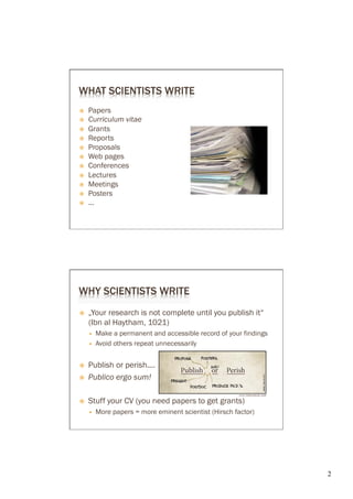 WHAT SCIENTISTS WRITE
ž    Papers
ž    Curriculum vitae
ž    Grants
ž    Reports
ž    Proposals
ž    Web pages
ž    Conferences
ž    Lectures
ž    Meetings
ž    Posters
ž    ...




WHY SCIENTISTS WRITE
ž    „Your research is not complete until you publish it“
      (Ibn al Haytham, 1021)
      —    Make a permanent and accessible record of your findings
      —    Avoid others repeat unnecessarily


ž    Publish or perish....
ž    Publico ergo sum!

ž    Stuff your CV (you need papers to get grants)
      —    More papers = more eminent scientist (Hirsch factor)




                                                                      2	

 