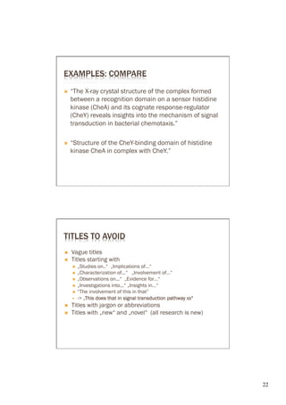 EXAMPLES: COMPARE
Ò           ray crystal structure of the complex formed
      between a recognition domain on a sensor histidine
      kinase (CheA) and its cognate
      (CheY) reveals insights into the mechanism of signal
      transduction in bacterial chemotaxis.”

Ò    “Structure of the            domain of histidine
      kinase CheA in complex with CheY.”




TITLES TO AVOID
Ó    Vague titles
Ó    Titles starting with
      Ó  „Studies on..“ „Implications of…“
      Ó  „Characterization of...“ „Involvement of…“
      Ó  „Observations on...“ „Evidence for…“
      Ó  „Investigations into...“ „Insights in…“
      Ó  “The involvement of this in that”
      —      This does that in signal transduction pathway xx“
Ó    Titles with jargon or abbreviations
Ó    Titles with „new“ and „novel“ (all research is new)




                                                                  22	

 