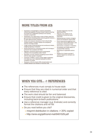 MORE TITLES FROM JCS
Ò    Suppression of synaptotagmin II restrains phorbolester            Ò    Secreted antagonists of the Wnt
      induced downregulation of protein kinase C alpha by diver ting          signalling pathway
      the kinase from a degradative pathway to the recycling            Ò    PKB/Akt: a key mediator of cell
      endocytic compar tment                                                  proliferation, survival and insulin
Ò    Identification of an alpha tubulin mutant of fission yeast from         responses?
      gamma tubulin interacting protein screening: genetic evidence     Ò    Metalloproteinase inhibitors: biological
      for alpha /gamma tubulin interaction                                    actions and therapeutic oppor tunities
Ò    Genetic and molecular interactions of the Erv41p Erv46p           Ò    Clonal mesenchymal progenitors from
      complex involved in transpor t between the endoplasmic                  human bone marrow differentiate in vitro
      reticulum and Golgi complex                                             according to a hierarchical model
Ò    A large complex containing patched and smoothened initiates       Ò    SH3 domains: complexity in moderation
      hedgehog signaling in Drosophila
                                                                        Ò    Cell adhesion and motility depend on
Ò    Kendrin/pericentrin B, a centrosome protein with homology to            nanoscale RGD clustering
      pericentrin that complexes with PCM 1
                                                                        Ò    Mechanisms of capacitative calcium
Ò    Regulatory mechanisms governing the oocyte specific                     entry
      synthesis of the karyoskeletal protein NO145
                                                                        Ò    Release of an invasion promoter E
Ò    Association of human ubiquitin conjugating enzyme CDC34                 cadherin fragment by matrilysin and
      with the mitotic spindle in anaphase                                    stromelysin 1
Ò    Inactivation of MAPK in mature oocytes triggers progression
      into mitosis via a Ca2+ dependent pathway but without
      completion of S phase
Ò    Repression of Wnt 5a impairs DDR1 phosphorylation and
      modifies adhesion and migration of mammary cells




WHEN YOU CITE... -> REFERENCES
Ò  The references must comply to house style
Ò  Ensure that they are cited in numerical order and that
    every reference is cited
Ò  The work cited should be fair and balanced
Ò  Ensure that credit is given to the original discoveries,
    including          to      publications
Ò  Use a reference manager (e.g. Endnote) and correctly
    format the citations and ref list
Ò  Do you read before you cite?

     É  misprint distribution in citations -> 20% copied�

     É  http://arxiv.org/pdf/cond-mat/0401529.pdf




                                                                                                                         24	

 