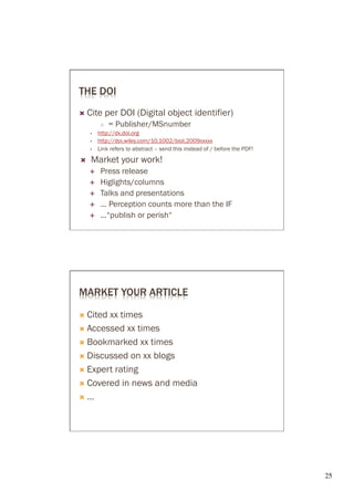 THE DOI
Ò  Cite      per DOI (Digital object identifier)
             ○  = Publisher/MSnumber
            http://dx.doi.org
            http://doi.wiley.com/10.1002/biot.2009xxxxx
            Link refers to abstract – send this instead of / before the PDF!
Ò    Market your work!
      É     Press release
      É     Higlights/columns
      É     Talks and presentations
      É     ... Perception counts more than the IF
      É     ...“publish or perish“




MARKET YOUR ARTICLE

Ò  Citedxx times
Ò  Accessed xx times

Ò  Bookmarked xx times

Ò  Discussed on xx blogs

Ò  Expert rating

Ò  Covered in news and media

Ò  …




                                                                               25	

 