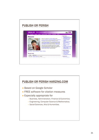 PUBLISH OR PERISH




PUBLISH OR PERISH HARZING.COM

Ò  Based on Google Scholar
Ò  FREE software for citation measures

Ò  Especially appropriate for
     §    Business, Administration, Finance & Economics;
     §    Engineering, Computer Science & Mathematics;
     §    Social Sciences, Arts & Humanities.




                                                            26	

 