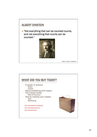 ALBERT EINSTEIN

Ò  "Not everything that can be counted counts,
     and not everything that counts can be
     counted."




                                          Stefano P, Salerno, Slideshare




WHAT DID YOU BUY TODAY?
○     A career in science
     ○    Editor
     ○    Career
○     About publishing and impact
○     The Impact Factor
     ○    Web of Science
○     How to improve your impact
     ○    Title
     ○    Marketing

     http://www.slideshare.net/Barbaja/
     http://www.biotecvisions.com
     http://www.ease.org.uk




                                                                           28	

 