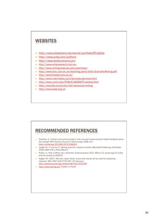 WEBSITES

Ò    http://www.slideshare.net/secret/oymNwGJBTzqRylp
Ò    http://www.wiley.com/authors
Ò    http://www.biotecvisions.com
Ò    http://www.writeresearch.com.au
Ò    http://www.writing.engr.psu.edu/exercises/
Ò    http://www.bioc.cam.ac.uk/teaching/partii/both/ScientificWriting.pdf
Ò    http://www.freelancers.co.uk/
Ò 
Ò    http://www.union.edu/PUBLIC/BIODEPT/wicked.html
Ò    http://www.lib.umich.edu/hsl/resources/writing
Ò    http://www.ease.org.uk




RECOMMENDED REFERENCES
Ò    Shashok, K., Content and communication: How can peer review provide helpful feedback about
      the writing? BMC Medical Research Methodology 2008, 8:3,

Ò    Cargill, M., O’Connor, P., Writing scientific research articles. Blackwell Publishing, Chichester

Ò    Ruben, A., How to Write Like a Scientist. Sciencecareers 2012, March 23, dx.doi.org/10.1126/
      science.caredit.a1200033
Ò    Seglen PO (1997): Why the impact factor of journals should not be used for evaluating
      research. BMJ 1997;314(7079):497 (15 February)
      http://www.bmj.com/cgi/content/full/314/7079/497
Ò    http://www.harzing.com Publish or Perish




                                                                                                          30	

 