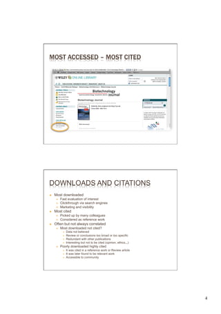 MOST ACCESSED – MOST CITED




DOWNLOADS AND CITATIONS
Ò    Most downloaded
       É    Fast evaluation of interest
       É    Clickthrough via search engines
       É    Marketing and visibility
Ò    Most cited
       É    Picked up by many colleagues
       É    Considered as reference work
Ò    Often but not always correlated
       É    Most downloaded not cited?
              Ð    Data not believed
              Ð    Review or conclusions too broad or too specific
              Ð    Redundant with other publications
              Ð    Interesting but not to be cited (opinion, ethics,,,)
       É    Poorly downloaded highly cited
              Ð    It was cited in a reference work or Review article
              Ð    It was later found to be relevant work
              Ð    Accessible to community




                                                                           4	

 