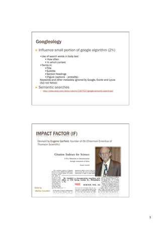 Googleology
Ò    Influence small portion of google algorithm (2%)
            Use of search words in body text:
                 How often
                 In which context




      Keywords and other metadata ignored by Google, Excite and Lycos
      (but not Yahoo)
Ò    Semantic searches
      É 




 IMPACT FACTOR (IF)
   Devised by Eugene Gar field, founder of ISI (Chairman Emeritus of
   Thomson Scientific)




                                         1955	
  
Slide by
Matteo Cavalleri




                                                                        5	

 